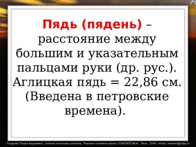 Пядь (пядень) – расстояние между большим и указательным пальцами руки (др. рус.).  Аглицкая пядь = 22,86 см. (Введена в петровские времена).  