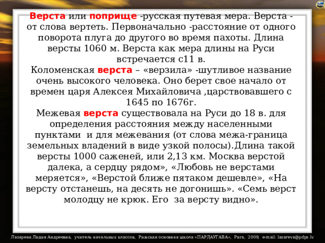 Верста или поприще -русская путевая мера. Верста - от слова вертеть. Первоначально -расстояние от одного поворота плуга до другого во время пахоты. Длина версты 1060 м. Верста как мера длины на Руси встречается с11 в.  Коломенская верста  – «верзила» -шутливое название очень высокого человека. Оно берет свое начало от времен царя Алексея Михайловича ,царствовавшего с 1645 по 1676г.  Межевая верста существовала на Руси до 18 в. для определения расстояния между населенными пунктами  и для межевания (от слова межа-граница земельных владений в виде узкой полосы).Длина такой версты 1000 саженей, или 2,13 км. Москва верстой далека, а сердцу рядом», «Любовь не верстами меряется», «Верстой ближе пятаком дешевле», «На версту отстанешь, на десять не догонишь». «Семь верст молодцу не крюк. Его  за версту видно».   