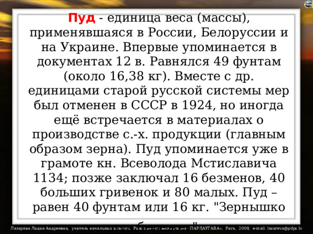 Пуд - единица веса (массы), применявшаяся в России, Белоруссии и на Украине. Впервые упоминается в документах 12 в. Равнялся 49 фунтам (около 16,38 кг). Вместе с др. единицами старой русской системы мер был отменен в СССР в 1924, но иногда ещё встречается в материалах о производстве с.-х. продукции (главным образом зерна). Пуд упоминается уже в грамоте кн. Всеволода Мстиславича 1134; позже заключал 16 безменов, 40 больших гривенок и 80 малых. Пуд – равен 40 фунтам или 16 кг. 