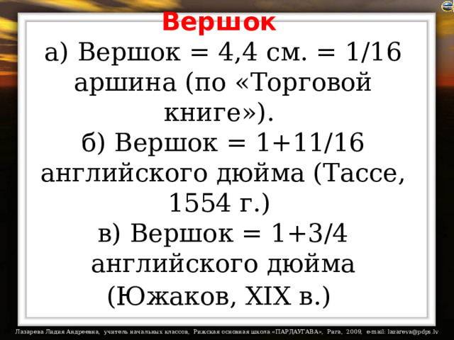 Вершок   а) Вершок = 4,4 см. = 1/16 аршина (по «Торговой книге»).  б) Вершок = 1+11/16 английского дюйма (Тассе, 1554 г.)  в) Вершок = 1+3/4 английского дюйма (Южаков, XIX в.)  