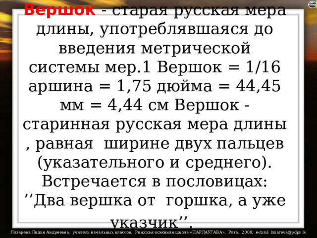 Вершок  - старая русская мера длины, употреблявшаяся до введения метрической системы мер.1 Вершок = 1/16 аршина = 1,75 дюйма = 44,45 мм = 4,44 см Вершок - старинная русская мера длины , равная  ширине двух пальцев (указательного и среднего).  Встречается в пословицах: ’’Два вершка от  горшка, а уже указчик’’.  