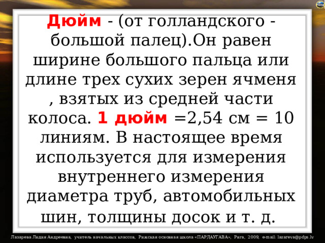 Дюйм  - (от голландского - большой палец).Он равен ширине большого пальца или длине трех сухих зерен ячменя , взятых из средней части колоса. 1 дюйм  =2,54 см = 10 линиям. В настоящее время используется для измерения внутреннего измерения диаметра труб, автомобильных шин, толщины досок и т. д.  