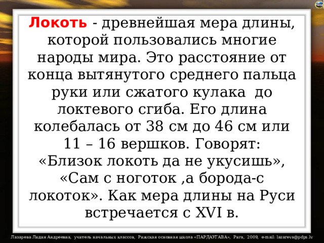 Локоть  - древнейшая мера длины, которой пользовались многие народы мира. Это расстояние от конца вытянутого среднего пальца руки или сжатого кулака  до локтевого сгиба. Его длина колебалась от 38 см до 46 см или 11 – 16 вершков. Говорят:  «Близок локоть да не укусишь», «Сам с ноготок ,а борода-с локоток». Как мера длины на Руси встречается с XVI в. 