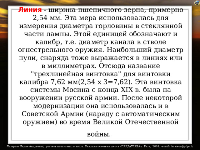 Линия - ширина пшеничного зерна, примерно 2,54 мм. Эта мера использовалась для измерения диаметра горловины в стеклянной части лампы. Этой единицей обозначают и калибр, т.е. диаметр канала в стволе огнестрельного оружия. Наибольший диаметр пули, снаряда тоже выражается в линиях или в миллиметрах. Отсюда название 