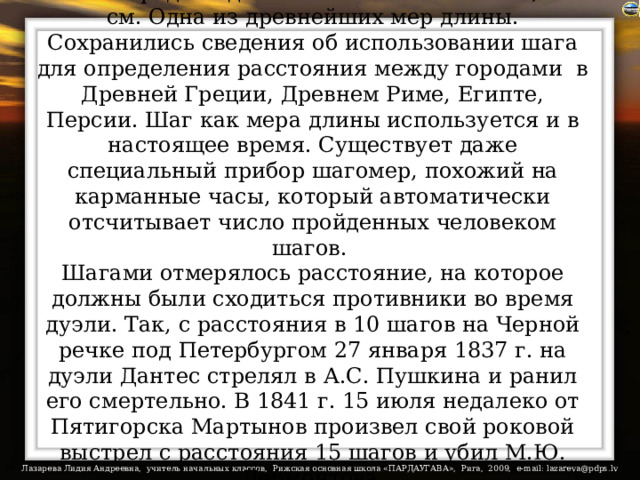 Шаг - средняя длина человеческого шага, 71 см. Одна из древнейших мер длины. Сохранились сведения об использовании шага для определения расстояния между городами  в Древней Греции, Древнем Риме, Египте, Персии. Шаг как мера длины используется и в настоящее время. Существует даже специальный прибор шагомер, похожий на карманные часы, который автоматически отсчитывает число пройденных человеком шагов.  Шагами отмерялось расстояние, на которое должны были сходиться противники во время дуэли. Так, с расстояния в 10 шагов на Черной речке под Петербургом 27 января 1837 г. на дуэли Дантес стрелял в А.С. Пушкина и ранил его смертельно. В 1841 г. 15 июля недалеко от Пятигорска Мартынов произвел свой роковой выстрел с расстояния 15 шагов и убил М.Ю. Лермонтова.    