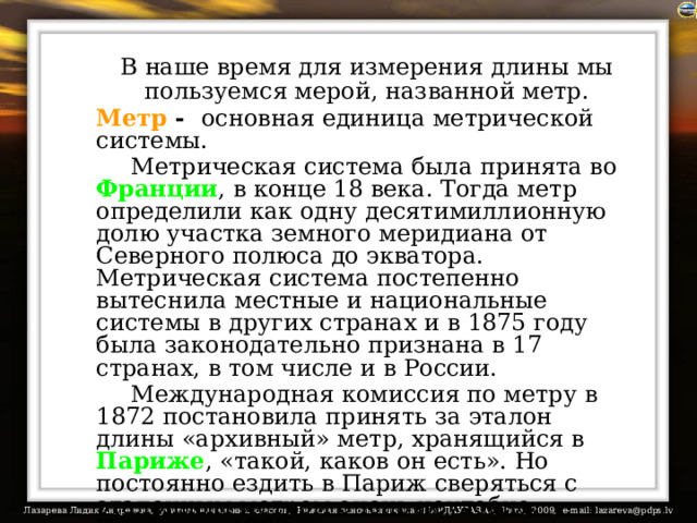  В наше время для измерения длины мы пользуемся мерой, названной метр.  Метр - основная единица метрической системы.    Метрическая система была принята во Франции , в конце 18 века. Тогда метр определили как одну десятимиллионную долю участка земного меридиана от Северного полюса до экватора. Метрическая система постепенно вытеснила местные и национальные системы в других странах и в 1875 году была законодательно признана в 17 странах, в том числе и в России.   Международная комиссия по метру в 1872 постановила принять за эталон длины «архивный» метр, хранящийся в Париже , «такой, каков он есть». Но постоянно ездить в Париж сверяться с эталонным метром очень неудобно. Поэтому с 1983 года метр равен расстоянию, которое проходит в вакууме свет за 1/299792458 доли секунды.  