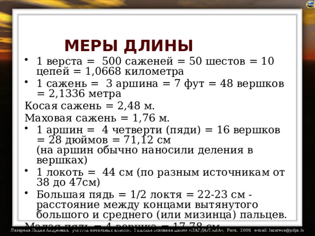 МЕРЫ ДЛИНЫ 1 верста =  500 саженей = 50 шестов = 10 цепей = 1,0668 километра 1 сажень =  3 аршина = 7 фут = 48 вершков = 2,1336 метра Косая сажень = 2,48 м. Маховая сажень = 1,76 м. 1 аршин =  4 четверти (пяди) = 16 вершков = 28 дюймов = 71,12 см  (на аршин обычно наносили деления в вершках) 1 локоть =  44 см (по разным источникам от 38 до 47см) Большая пядь = 1/2 локтя = 22-23 см - расстояние между концами вытянутого большого и среднего (или мизинца) пальцев. Малая пядь = 4 вершка = 17,78 см 