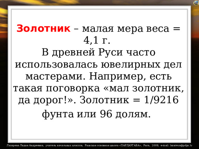 Золотник – малая мера веса = 4,1 г.  В древней Руси часто использовалась ювелирных дел мастерами. Например, есть такая поговорка «мал золотник, да дорог!». Золотник = 1/9216 фунта или 96 долям.  
