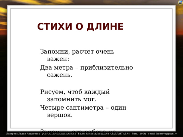 СТИХИ О ДЛИНЕ Запомни, расчет очень важен: Два метра – приблизительно сажень. Рисуем, чтоб каждый запомнить мог. Четыре сантиметра – один вершок. Запомни: эта работа не тяжка: Один сантиметр – четверть вершка. 