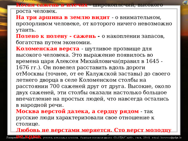 На аршин борода, да ума на пядь  - о взрослом, но глупом человеке.  Косая сажень в плечах  - широкоплечий, высокого роста человек.  На три аршина в землю видит  - о внимательном, прозорливом человеке, от которого ничего невозможно утаить.  Полено к полену - сажень - о накоплении запасов, богатства путем экономии.  Коломенская верста  - шутливое прозвище для высокого человека. Это выражение появилось во времена царя Алексея Михайловича(правил в 1645 - 1676 гг.). Он повелел расставить вдоль дороги отМосквы (точнее, от ее Калужской заставы) до своего летнего дворца в селе Коломенском столбы на расстоянии 700 саженей друг от друга. Высокие, около двух саженей, эти столбы оказали настолько большое впечатление на простых людей, что навсегда остались в народной речи.  Москва верстой далека, а сердцу рядом - так русские люди характеризовали свое отношение к столице.  Любовь не верстами меряется. Сто верст молодцу не крюк -расстояние не может быть препятствием для любви.  От слова до дела - целая верста.   