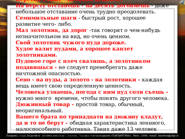 Верстой ближе - пятаком дешевле.  На версту отстанешь - на десять догоняешь - даже небольшое отставание очень трудно преодолевать.  Семимильные шаги  - быстрый рост, хорошее развитие чего- либо.  Мал золотник, да дорог -так говорят о чем-нибудь незначительном на вид, но очень ценном.  Свой золотник чужого пуда дороже.  Худое валит пудами, а хорошее каплет золотниками.  Пудовое горе с плеч свалишь, а золотником подавишься - не следует пренебрегать даже ничтожной опасностью.  Сено - на пуды, а золото - на золотники - каждая вещь имеет свою определенную ценность.  Человека узнаешь, погода с ним пуд соли съешь - нужно много  времени, чтобы понять другого человека.  Дюжинный товар - простой товар, обычный, неоригинальный.  Вашего брата по тринадцати на дюжину кладут, да и то не берут - обидная характеристика ленивого, малоспособного работника. Таких даже 13 человек вместо 12 и то никому не надо.    