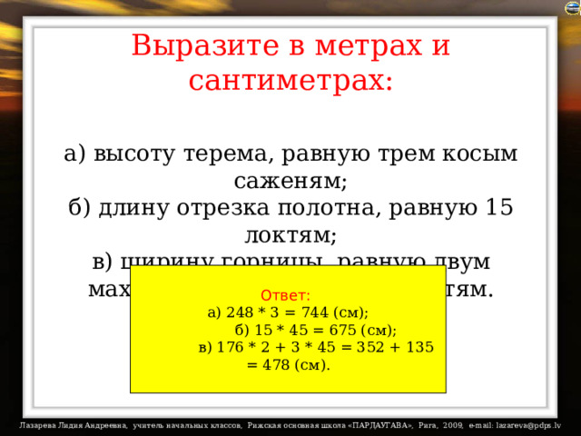 Выразите в метрах и сантиметрах:   а) высоту терема, равную трем косым саженям;  б) длину отрезка полотна, равную 15 локтям;  в) ширину горницы, равную двум маховым саженям и трем локтям. Ответ:  а) 248 * 3 = 744 (см);            б) 15 * 45 = 675 (см);            в) 176 * 2 + 3 * 45 = 352 + 135 = 478 (см).   