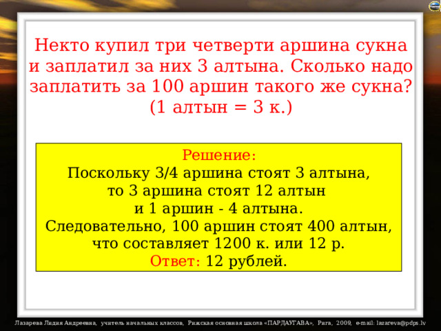 Некто купил три четверти аршина сукна и заплатил за них 3 алтына. Сколько надо заплатить за 100 аршин такого же сукна? (1 алтын = 3 к.) Решение:  Поскольку 3/4 аршина стоят 3 алтына, то 3 аршина стоят 12 алтын и 1 аршин - 4 алтына.  Следовательно, 100 аршин стоят 400 алтын, что составляет 1200 к. или 12 р. Ответ: 12 рублей. 