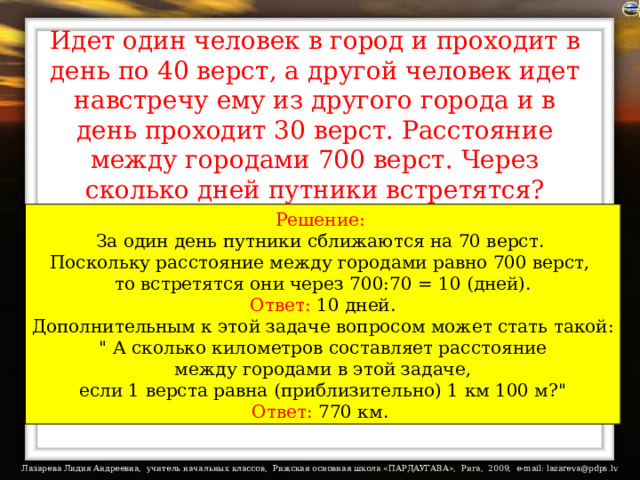 Идет один человек в город и проходит в день по 40 верст, а другой человек идет навстречу ему из другого города и в день проходит 30 верст. Расстояние между городами 700 верст. Через сколько дней путники встретятся? Решение:  За один день путники сближаются на 70 верст. Поскольку расстояние между городами равно 700 верст, то встретятся они через 700:70 = 10 (дней). Ответ: 10 дней. Дополнительным к этой задаче вопросом может стать такой: 