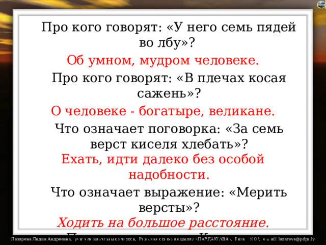  Про кого говорят: «У него семь пядей во лбу»? Об умном, мудром человеке.  Про кого говорят: «В плечах косая сажень»? О человеке - богатыре, великане.  Что означает поговорка: «За семь верст киселя хлебать»? Ехать, идти далеко без особой надобности.  Что означает выражение: «Мерить версты»? Ходить на большое расстояние.  Про кого говорят: «Как аршин проглотил»? Так говорят о человеке, который держится неестественно прямо, «по струнке». 