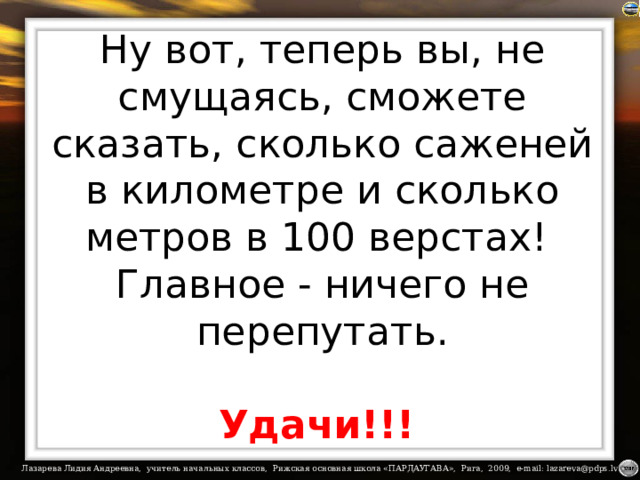 Ну вот, теперь вы, не смущаясь, сможете сказать, сколько саженей в километре и сколько метров в 100 верстах!  Главное - ничего не перепутать.    Удачи!!!  
