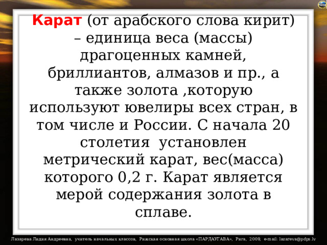 Карат (от арабского слова кирит) – единица веса (массы) драгоценных камней, бриллиантов, алмазов и пр., а также золота ,которую используют ювелиры всех стран, в том числе и России. С начала 20 столетия  установлен метрический карат, вес(масса) которого 0,2 г. Карат является мерой содержания золота в сплаве. 