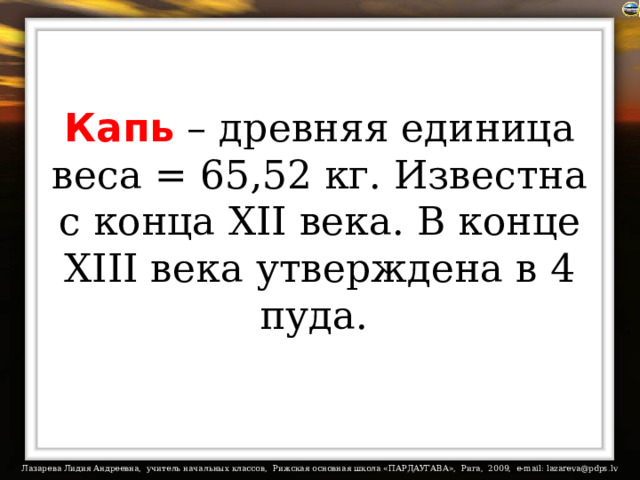 Капь – древняя единица веса = 65,52 кг. Известна с конца XII века. В конце XIII века утверждена в 4 пуда.  