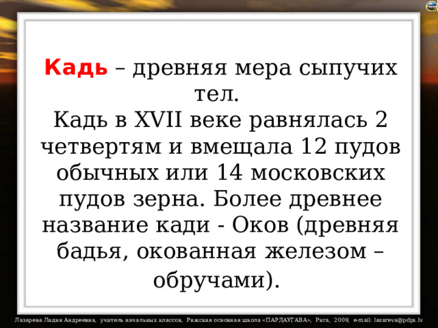 Кадь – древняя мера сыпучих тел.  Кадь в XVII веке равнялась 2 четвертям и вмещала 12 пудов обычных или 14 московских пудов зерна. Более древнее название кади - Оков (древняя бадья, окованная железом – обручами).  