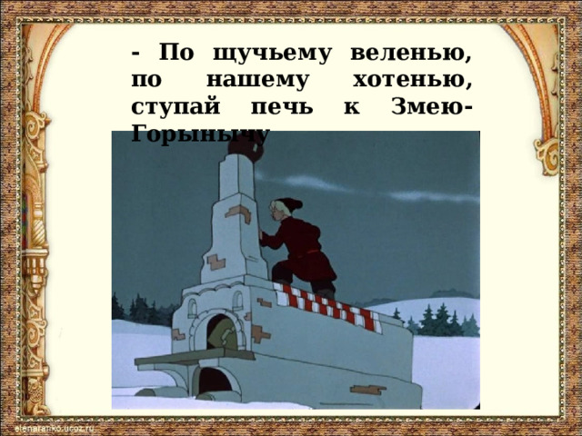 - По щучьему веленью, по нашему хотенью, ступай печь к Змею-Горынычу 