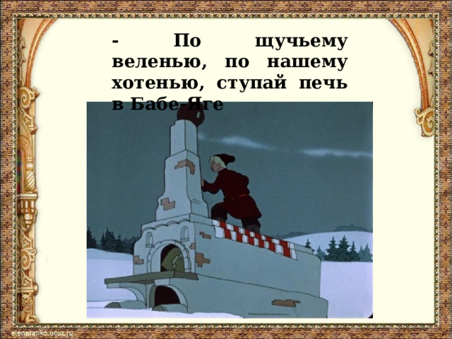 - По щучьему веленью, по нашему хотенью, ступай печь в Бабе-Яге 