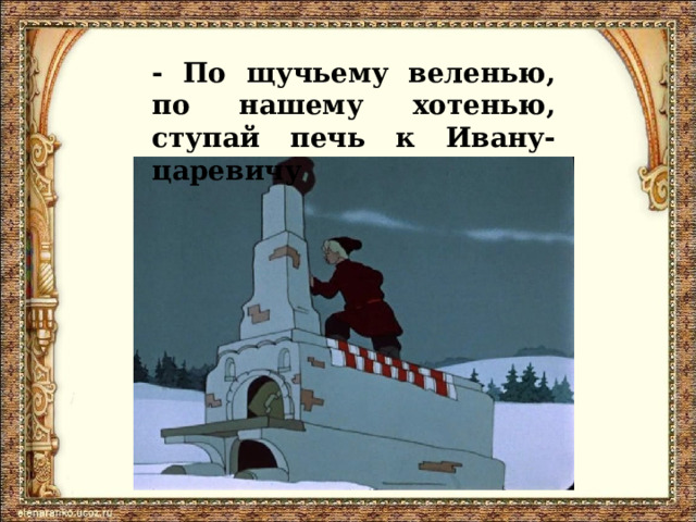 - По щучьему веленью, по нашему хотенью, ступай печь к Ивану-царевичу 