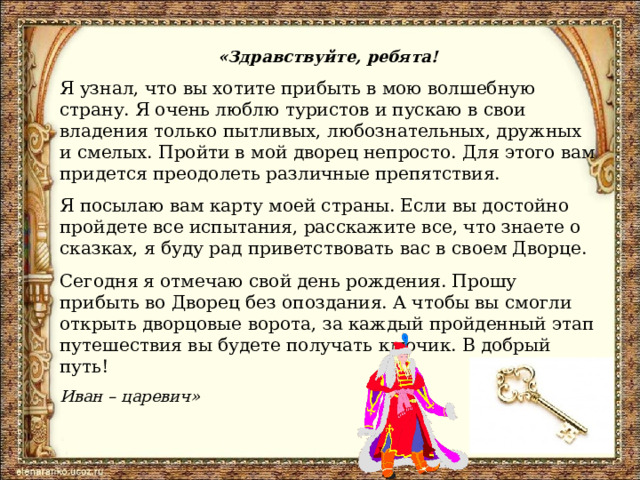 «Здравствуйте, ребята! Я узнал, что вы хотите прибыть в мою волшебную страну. Я очень люблю туристов и пускаю в свои владения только пытливых, любознательных, дружных и смелых. Пройти в мой дворец непросто. Для этого вам придется преодолеть различные препятствия. Я посылаю вам карту моей страны. Если вы достойно пройдете все испытания, расскажите все, что знаете о сказках, я буду рад приветствовать вас в своем Дворце. Сегодня я отмечаю свой день рождения. Прошу прибыть во Дворец без опоздания. А чтобы вы смогли открыть дворцовые ворота, за каждый пройденный этап путешествия вы будете получать ключик. В добрый путь! Иван – царевич» 
