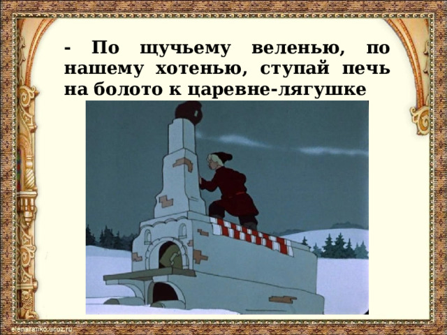 - По щучьему веленью, по нашему хотенью, ступай печь на болото к царевне-лягушке 