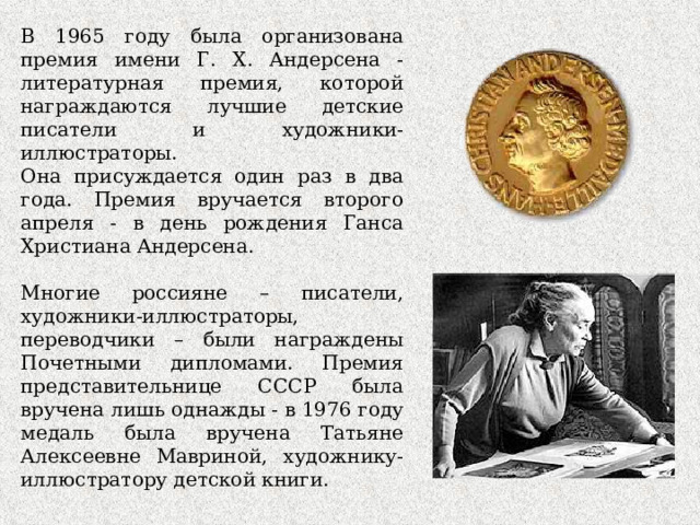 В 1 9 65 году была организована премия имени Г. Х. Андерсена - литературная премия, которой награждаются лучшие детские писатели и художники-иллюстраторы. Она присуждается один раз в два года. Премия вручается второго апреля - в день рождения Ганса Христиана Андерсена. Многие россияне – писатели, художники-иллюстраторы, переводчики – были награждены Почетными дипломами. Премия представительнице СССР была вручена лишь однажды - в 1976 году медаль была вручена Татьяне Алексеевне Мавриной, художнику-иллюстратору детской книги. 