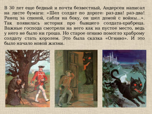 В 30 лет еще бедный и почти безвестный, Андерсен написал на листе бумаги: «Шел солдат по дороге: раз-два! раз-два! Ранец за спиной, сабля на боку, он шел домой с войны...». Так появилась история про бывшего солдата-храбреца. Важные господа смотрели на него как на пустое место, ведь у него не было ни гроша. Но старое огниво помогло храброму солдату стать королем. Это была сказка «Огниво». И это было начало новой жизни. 