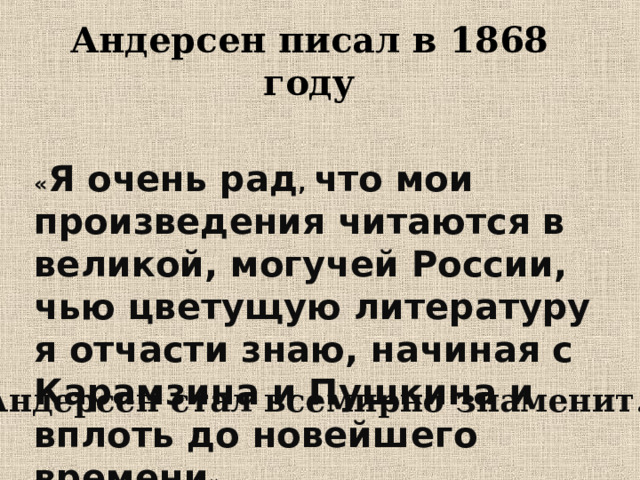 Андерсен писал в 1868 году « Я очень рад , что мои произведения читаются в великой, могучей России, чью цветущую литературу я отчасти знаю, начиная с Карамзина и Пушкина и вплоть до новейшего времени ». Андерсен стал всемирно знаменит. 