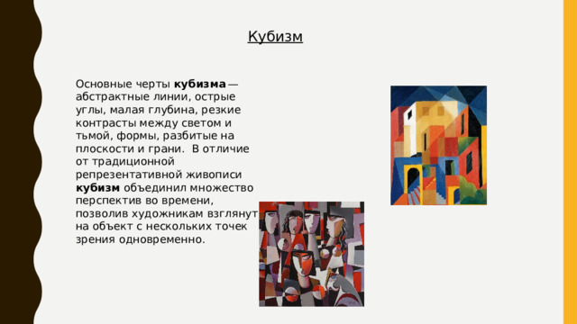 Кубизм Основные черты кубизма  — абстрактные линии, острые углы, малая глубина, резкие контрасты между светом и тьмой, формы, разбитые на плоскости и грани. В отличие от традиционной репрезентативной живописи кубизм объединил множество перспектив во времени, позволив художникам взглянуть на объект с нескольких точек зрения одновременно. 