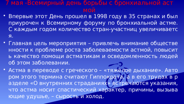 7 мая -Всемирный день борьбы с бронхиальной астмой Впервые этот День прошел в 1998 году в 35 странах и был приурочен к Всемирному форуму по бронхиальной астме. С каждым годом количество стран-участниц увеличивается. Главная цель мероприятия – привлечь внимание общественности к проблеме роста заболеваемости астмой, повысить качество помощи астматикам и осведомленность людей об этом заболевании. Астма в переводе с греческого – «тяжелое дыхание». Автором этого термина считают Гиппократа, а в его трудах в разделе «О внутренних страданиях» встречаются указания, что астма носит спастический характер, причины, вызывающие удушье, – сырость и холод. 