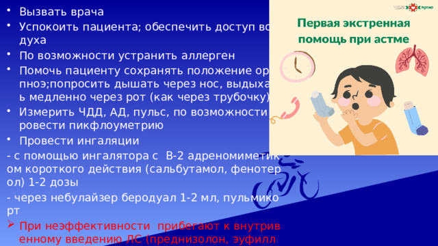Вызвать врача Успокоить пациента; обеспечить доступ воздуха По возможности устранить аллерген Помочь пациенту сохранять положение ортопноэ;попросить дышать через нос, выдыхать медленно через рот (как через трубочку) Измерить ЧДД, АД, пульс, по возможности провести пикфлоуметрию Провести ингаляции - с помощью ингалятора с В-2 адреномиметиком короткого действия (сальбутамол, фенотерол) 1-2 дозы - через небулайзер беродуал 1-2 мл, пульмикорт При неэффективности прибегают к внутривенному введению ЛС (преднизолон, эуфиллин) Введение всех ЛС должно быть согласовано с лечащим врачом!!! 