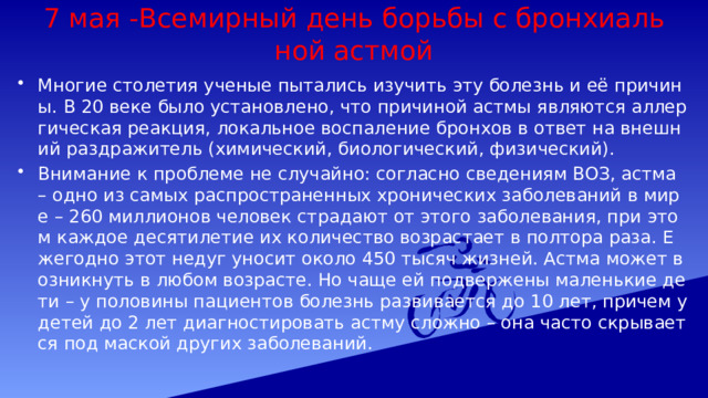 7 мая -Всемирный день борьбы с бронхиальной астмой Многие столетия ученые пытались изучить эту болезнь и её причины. В 20 веке было установлено, что причиной астмы являются аллергическая реакция, локальное воспаление бронхов в ответ на внешний раздражитель (химический, биологический, физический). Внимание к проблеме не случайно: согласно сведениям ВОЗ, астма – одно из самых распространенных хронических заболеваний в мире – 260 миллионов человек страдают от этого заболевания, при этом каждое десятилетие их количество возрастает в полтора раза. Ежегодно этот недуг уносит около 450 тысяч жизней. Астма может возникнуть в любом возрасте. Но чаще ей подвержены маленькие дети – у половины пациентов болезнь развивается до 10 лет, причем у детей до 2 лет диагностировать астму сложно – она часто скрывается под маской других заболеваний. 