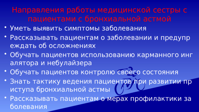 Направления работы медицинской сестры с пациентами с бронхиальной астмой Уметь выявить симптомы заболевания Рассказывать пациентам о заболевании и предупреждать об осложнениях Обучать пациентов использованию карманного ингалятора и небулайзера Обучать пациентов контролю своего состояния Знать тактику ведения пациентов при развитии приступа бронхиальной астмы Рассказывать пациентам о мерах профилактики заболевания 