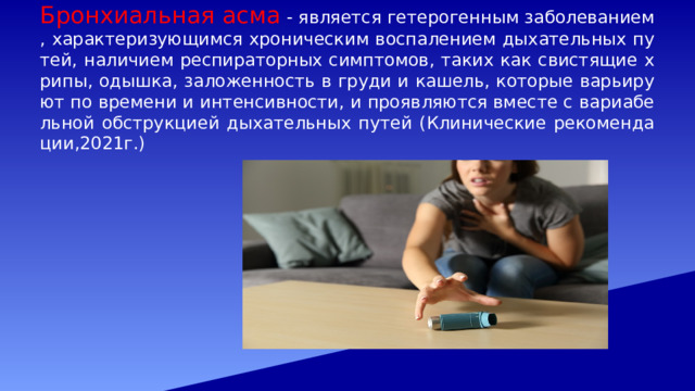 Бронхиальная асма - является гетерогенным заболеванием, характеризующимся хроническим воспалением дыхательных путей, наличием респираторных симптомов, таких как свистящие хрипы, одышка, заложенность в груди и кашель, которые варьируют по времени и интенсивности, и проявляются вместе с вариабельной обструкцией дыхательных путей (Клинические рекомендации,2021г.) 
