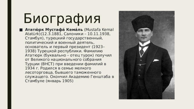 Биография Ататю́рк Мустафа́ Кема́ль  (Mustafa Kemal Atatürk)(12.3.1881, Салоники – 10.11.1938, Стамбул), турецкий государственный, политический и военный деятель, основатель и первый президент (1923–1938) Турецкой республики. Фамилию Ататюрк (буквально – отец турок) получил от Великого национального собрания Турции (ВНСТ) при введении фамилий в 1934 г. Родился в семье мелкого лесоторговца, бывшего таможенного служащего. Окончил Академию Генштаба в Стамбуле (январь 1905) 