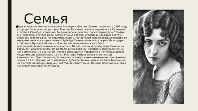 Семья Первая важная женщина в жизни Ататюрка, Фикрие Ханым, родилась в 1897 году в городе Лариса на территории Греции. Ее семья сначала переехала в Салоники, а затем в Стамбул. У девочки было нелегкое детство: после переезда в Стамбул она потеряла сначала мать, затем отца. А в 8 лет, утратив и младшую сестру, осталась совсем одна. Из родственников у нее остался только дядя, который в то же время являлся вторым мужем Зубейде Ханым, матери Ататюрка. Благодаря этой связи Мустафа Кемаль и Фикрие часто виделись.У них была довольно большая разница в возрасте— 16 лет, и поначалу Мустафа Кемаль не обращал никакого внимания на маленькую девочку, которая с восхищением на него смотрела. Со временем чувство восхищения переросло в нечто большее, и когда Фикрие исполнилось 16 лет, Мустафа Кемаль начал отвечать ей взаимностью. Чувства молодой девушки останутся неизменными на протяжении целых 12 лет. Однако мать Ататюрка, Зубейде Ханым, хоть и любила Фикрие, но не считала одинокую девушку достойной своего сына. По этой причине она была категорически против их союза.  