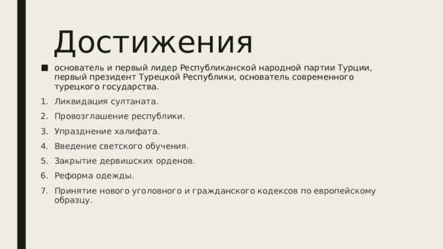 Достижения основатель и первый лидер Республиканской народной партии Турции, первый президент Турецкой Республики, основатель современного турецкого государства. Ликвидация султаната. Провозглашение республики. Упразднение халифата. Введение светского обучения. Закрытие дервишских орденов. Реформа одежды. Принятие нового уголовного и гражданского кодексов по европейскому образцу. 