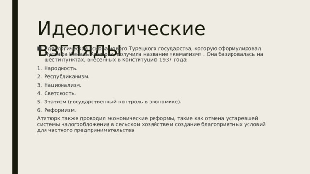 Идеологические взгляды Идеологическая основа нового Турецкого государства, которую сформулировал Мустафа Кемаль Ататюрк, получила название «кемализм» . Она базировалась на шести пунктах, внесенных в Конституцию 1937 года: Народность. Республиканизм. Национализм. Светскость. Этатизм (государственный контроль в экономике). Реформизм. Ататюрк также проводил экономические реформы, такие как отмена устаревшей системы налогообложения в сельском хозяйстве и создание благоприятных условий для частного предпринимательства 