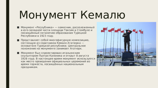 Монумент Кемалю Монумент «Республика» — памятник, расположенный в юго-западной части площади Таксим в Стамбуле и посвящённый пятилетию образования Турецкой Республики в 1923 году. Представляет собой многофигурную композицию, состоящую из соратников Кемаля Ататюрка — основателя Турецкой республики. Центральное положение на монументе занимает Ататюрк. Монумент был спроектирован итальянским скульптором Пьетро Каноника и открыт 8 августа 1928 года. В настоящее время монумент используется как место проведения официальных церемоний во время торжеств, посвящённых национальным праздникам . 