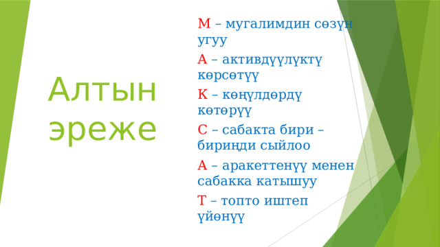 М – мугалимдин сөзүн угуу А – активдүүлүктү көрсөтүү К – көңүлдөрдү көтөрүү С – сабакта бири –бириңди сыйлоо А – аракеттенүү менен сабакка катышуу Т – топто иштеп үйөнүү Алтын эреже 