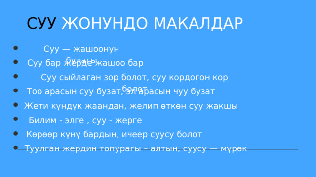 СУУ ЖОНУНДО МАКАЛДАР Суу — жашоонун булагы Суу бар жерде жашоо бар Суу сыйлаган зор болот, суу кордогон кор болот Тоо арасын суу бузат, эл арасын чуу бузат Жети күндүк жаандан, желип өткөн суу жакшы Билим - элге , суу - жерге Көрөөр күнү бардын, ичеер суусу болот Туулган жердин топурагы – алтын, суусу — мүрөк 