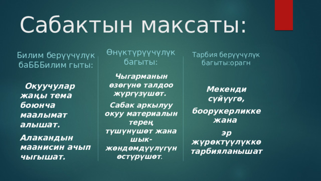 Сабактын максаты: Билим берүүчүлүк баБББилим гыты: Өнүктүрүүчүлүк багыты: Тарбия берүүчүлүк багыты:орагн Чыгарманын өзөгүнө талдоо жүргүзүшөт.  Окуучулар жаңы тема боюнча маалымат алышат.  Сабак аркылуу окуу материалын терең түшүнүшөт жана шык-жөндөмдүүлүгүн өстүрүшөт . Мекенди сүйүүгө, Алакандын маанисин ачып чыгышат. боорукерликке жана эр жүрөктүүлүккө тарбияланышат 
