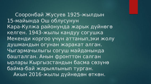  Сооронбай Жусуев 1925-жылдын  15-майында Ош облусунун  Кара-Кулжа районунда жарык дүйнөгө келген. 1943-жылы кандуу согушка Мекенди коргоо үчүн аттанып,эки жолу душмандын огунан жаракат алган. Чыгармачылыгы согуш майданында башталган. Анын фронттон салган ырлары Кыргызстандын басма сөзүнө байма-бай жарыялынып турган.  Акын 2016-жылы дүйнөдөн өткөн. 