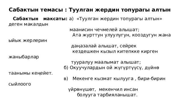 Сабактын темасы : Туулган жердин топурагы алтын  Сабактын максаты: а) «Туулган жердин топурагы алтын» деген макалдын  маанисин чечмелей алышат;  Ата журттун улуулугун, кооздугун жана ыйык жерлерин  даңазалай алышат, сейрек  кездешкен кызыл китепкке кирген жаныбарлар  тууралуу маалымат алышат;  б) Окуучулардын ой жүгүртүүсү, дүйнө таанымы кеңейет.  в) Мекенге кызмат кылууга , бири-бирин сыйлоого  үйрөнүшөт, мекенчил инсан  болууга тарбияланышат. 