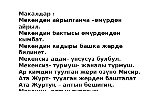 Макалдар : Мекенден айрылганча –өмүрдөн айрыл. Мекендин бактысы өмүрдөндөн кымбат. Мекендин кадыры башка жерде билинет. Мекенсиз адам- үнсүсүз булбул. Мекенсиз- турмуш- жаналы турмуш. Ар кимдин туулган жери өзүнө Мисир. Ата Журт- туулган жерден башталат Ата Журтуң – алтын бешигиң. Мекеним- алтын турагым. 