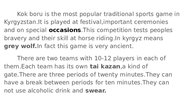  Kok boru is the most popular traditional sports game in Kyrgyzstan.It is played at festival,important ceremonies and on special occasions .This competition tests peoples bravery and their skill at horse riding.In kyrgyz means grey wolf. In fact this game is very ancient.  There are two teams with 10-12 players in each of them.Each team has its own tai kazan ,a kind of gate.There are three periods of twenty minutes.They can have a break between periods for ten minutes.They can not use alcoholic drink and swear. 