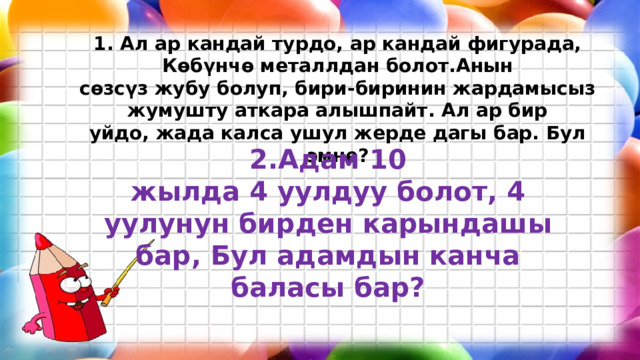 1. Ал ар кандай турдо, ар кандай фигурада, Көбүнчө металлдан болот.Анын сөзсүз жубу болуп, бири-биринин жардамысыз жумушту аткара алышпайт. Ал ар бир уйдо, жада калса ушул жерде дагы бар. Бул эмне? 2.Адам 10 жылда 4 уулдуу болот, 4 уулунун бирден карындашы бар, Бул адамдын канча баласы бар? 